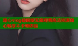 糖心vlog破解版无限观看高清资源随心畅享不卡顿体验