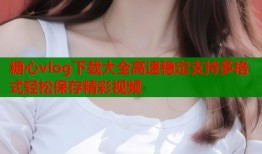 糖心vlog下载大全高速稳定支持多格式轻松保存精彩视频
