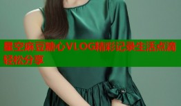 星空麻豆糖心VLOG精彩记录生活点滴轻松分享