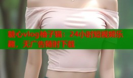 糖心vlog柚子猫：24小时短视频乐趣，无广告随时下载