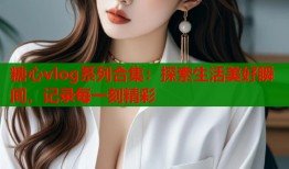 糖心vlog系列合集：探索生活美好瞬间，记录每一刻精彩