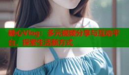 糖心Vlog：多元视频分享与互动平台，探索生活新方式