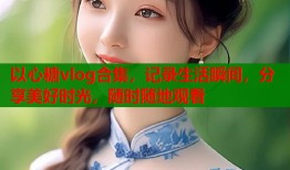 以心糖vlog合集，记录生活瞬间，分享美好时光，随时随地观看