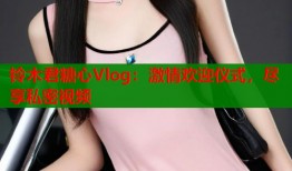 铃木君糖心Vlog：激情欢迎仪式，尽享私密视频