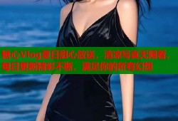 糖心Vlog夏日甜心放送，清凉写真无限看，每日更新精彩不断，满足你的所有幻想