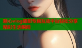 糖心vlog甜甜专属互动平台轻松分享精彩生活瞬间