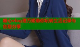 糖心vlog理万姬带你玩转生活记录与创意分享