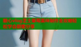 糖心vlog芝士草莓美味制作全攻略轻松学会甜蜜分享