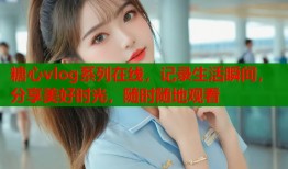 糖心vlog系列在线，记录生活瞬间，分享美好时光，随时随地观看