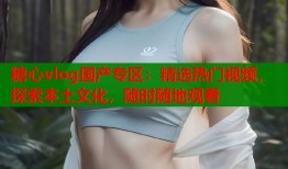 糖心vlog国产专区：精选热门视频，探索本土文化，随时随地观看