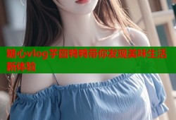 糖心vlog芋圆鸭鸭带你发现美味生活新体验