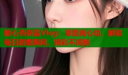 糖心杏奈酱Vlog：零距离心动，解锁每日甜蜜瞬间，精彩不间断