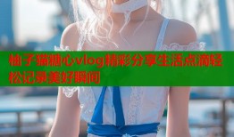 柚子猫糖心vlog精彩分享生活点滴轻松记录美好瞬间