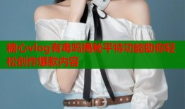 糖心vlog有毒吗揭秘平特功能助你轻松创作爆款内容