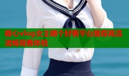 糖心vlog女主哪个好看平台推荐高清流畅观看体验