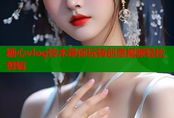 糖心vlog铃木带你玩转创意视频轻松剪辑