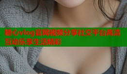糖心vlog官网视频分享社交平台高清互动乐享生活精彩