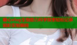 糖心vlog生物助力科学探索轻松记录精彩实验瞬间