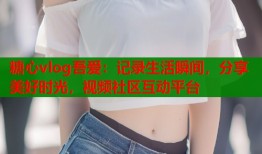 糖心vlog吾爱：记录生活瞬间，分享美好时光，视频社区互动平台