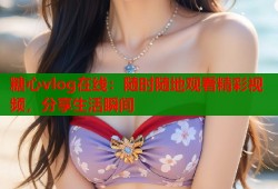 糖心vlog在线：随时随地观看精彩视频，分享生活瞬间