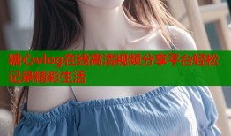 糖心vlog在线高清视频分享平台轻松记录精彩生活