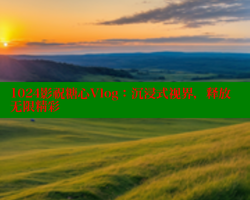 1024影祝糖心Vlog：沉浸式视界，释放无限精彩