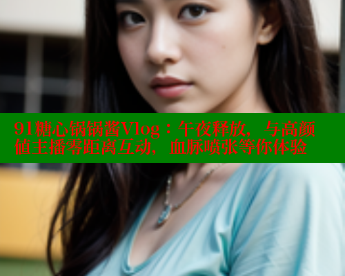 91糖心锅锅酱Vlog：午夜释放，与高颜值主播零距离互动，血脉喷张等你体验