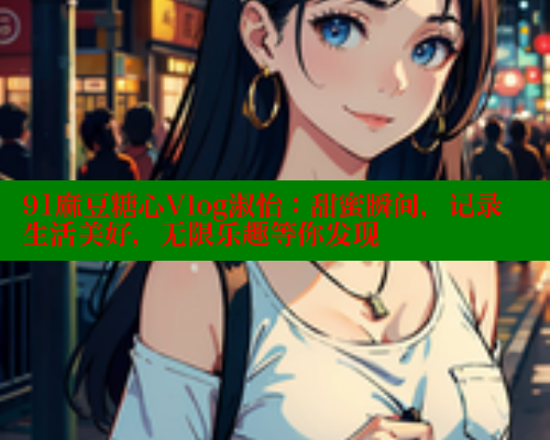 91麻豆糖心Vlog淑怡：甜蜜瞬间，记录生活美好，无限乐趣等你发现