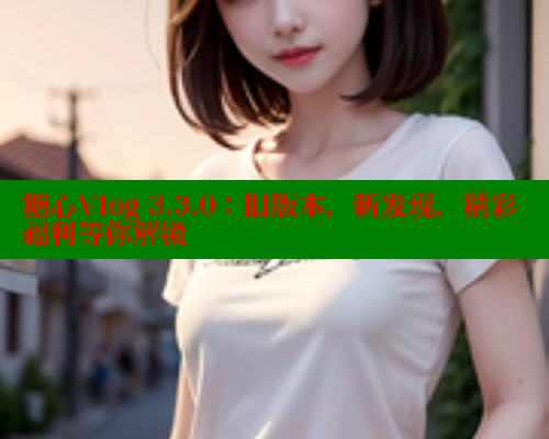 糖心Vlog 3.3.0：旧版本，新发现，精彩福利等你解锁