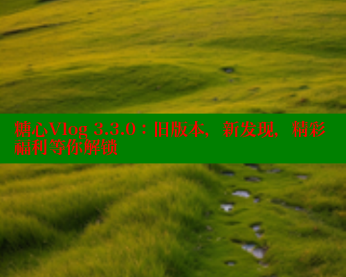 糖心Vlog 3.3.0：旧版本，新发现，精彩福利等你解锁