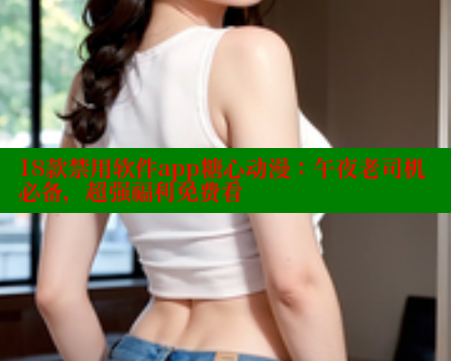 18款禁用软件app糖心动漫：午夜老司机必备，超强福利免费看