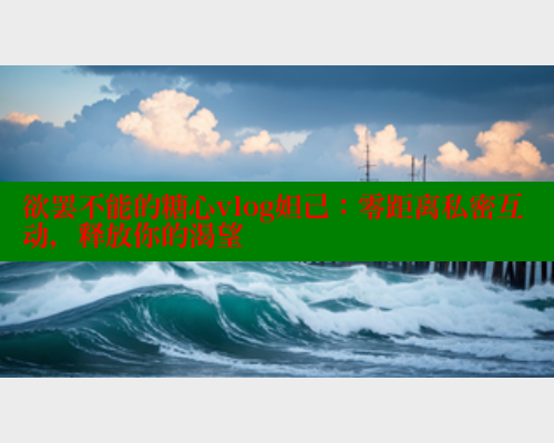 欲罢不能的糖心vlog妲己：零距离私密互动，释放你的渴望