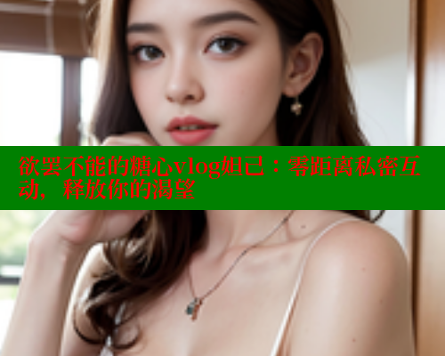 欲罢不能的糖心vlog妲己：零距离私密互动，释放你的渴望