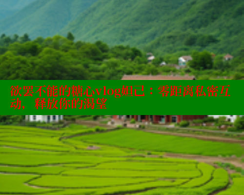 欲罢不能的糖心vlog妲己：零距离私密互动，释放你的渴望
