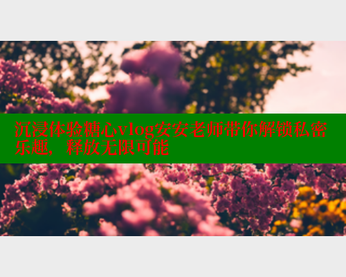 沉浸体验糖心vlog安安老师带你解锁私密乐趣，释放无限可能