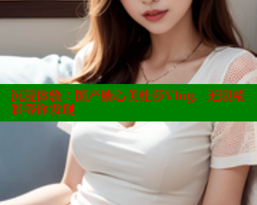 沉浸体验：国产糖心美杜莎Vlog，无限精彩等你发现