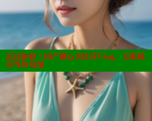 沉浸体验：国产糖心美杜莎Vlog，无限精彩等你发现