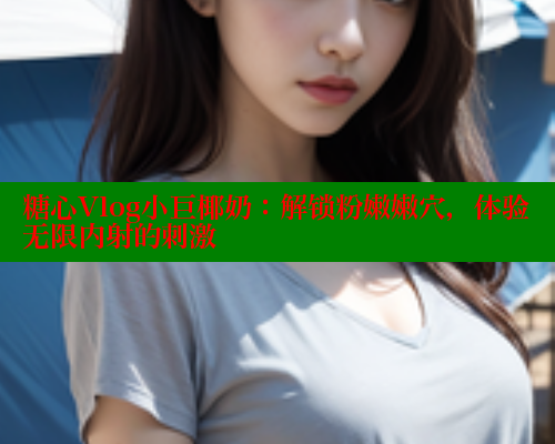 糖心Vlog小巨椰奶：解锁粉嫩嫩穴，体验无限内射的刺激