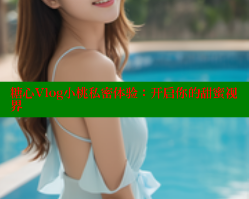 糖心Vlog小桃私密体验：开启你的甜蜜视界