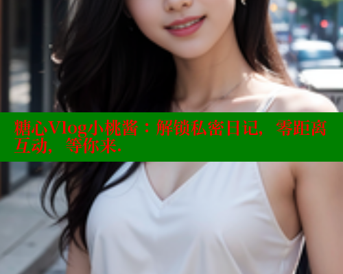 糖心Vlog小桃酱：解锁私密日记，零距离互动，等你来.