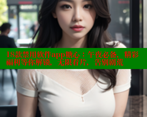 18款禁用软件app糖心：午夜必备，精彩福利等你解锁，无限看片，告别剧荒