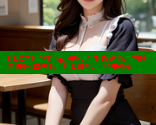 18款禁用软件app糖心：午夜必备，精彩福利等你解锁，无限看片，告别剧荒