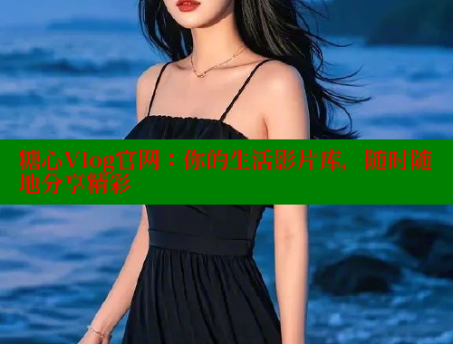 糖心Vlog官网：你的生活影片库，随时随地分享精彩