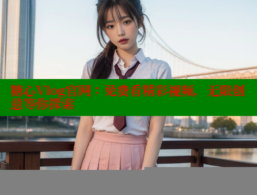 糖心Vlog官网：免费看精彩视频，无限创意等你探索