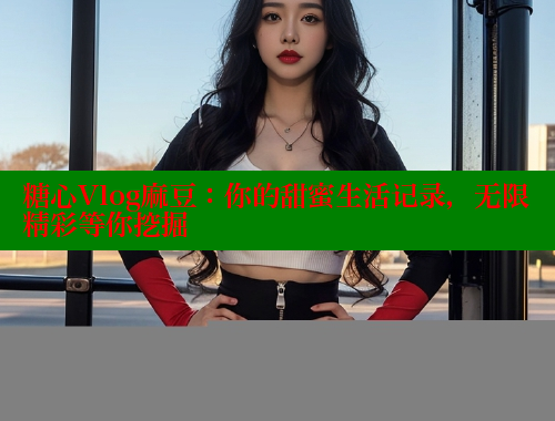 糖心Vlog麻豆：你的甜蜜生活记录，无限精彩等你挖掘