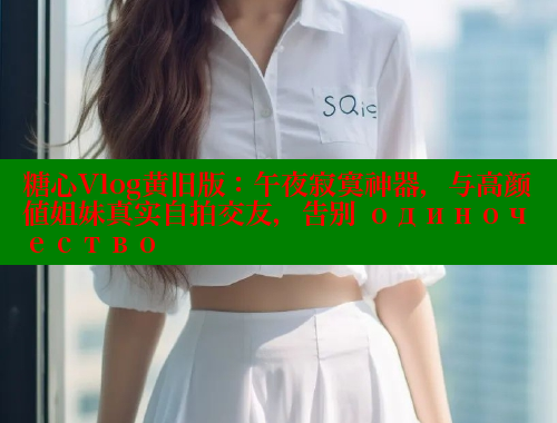 糖心Vlog黄旧版：午夜寂寞神器，与高颜值姐妹真实自拍交友，告别 одиночество