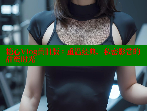 糖心Vlog黄旧版：重温经典，私密影音的甜蜜时光