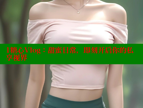 1糖心Vlog：甜蜜日常，即刻开启你的私享视界