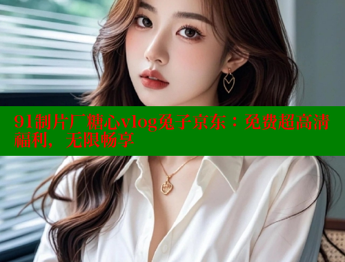 91制片厂糖心vlog兔子京东：免费超高清福利，无限畅享