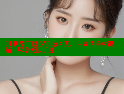 91制片厂糖心Vlog：无广告高清美女视频，尽享无限乐趣